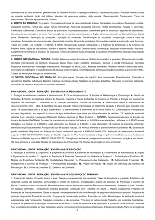 32
administrativa do meio ambiente: generalidades. O Ministério Público e a proteção ambiental. Inquérito civil público. Principais meios judiciais
de proteção ambiental: Ação civil pública, Mandado de segurança coletivo, Ação popular. Desapropriação. Tombamento. Termo de
compromisso. Termo de ajustamento de conduta.
8. DIREITO DA EMPRESA: Empresário. Empresário individual de responsabilidade limitada. Sociedades empresárias. Sociedade Limitada.
Sociedade anônima. Forma das ações. Ações nominativas. Ações da sociedade anônima. Partes beneficiárias. Resgate e conversão.
Certificados. Debêntures. Consórcios. Bônus de subscrição. Acionista controlador. Assembleia geral de acionistas: espécies de assembleias.
Conselho de administração e diretoria. Administração da companhia. Administradores. Órgãos técnicos e consultivos. Conselho fiscal. Capital
social. Dividendos. Dissolução da sociedade. Liquidação da sociedade. Transformação da sociedade. Incorporação, fusão e cisão da
sociedade. Sociedades de economia mista. Alienação de controle. Grupos de sociedades. Companhias sujeitas à autorização para funcionar.
Títulos de crédito. Leis 12.529/11, 9.021/95, 8.176/91. Recuperação Judicial, Extrajudicial e a Falência do Empresário e da Empresa de
Pequeno Porte. Ações de rito ordinário, sumário e especial. Petição Inicial. Defesas do réu: contestação, exceções e reconvenção. Recursos.
Cumprimento de sentença e processo de execução. Tutelas de urgência: tutela antecipada e cautelares. Procedimentos especiais de jurisdição
contenciosa.
9. DIREITO INTERNACIONAL PRIVADO: Conflito de leis no espaço. Inconterms. Crédito documentário e garantias. Elementos de conexão.
Contratos internacionais de comércio. Cláusulas típicas (força maior, hardship, arbitragem). Compra e venda internacional. Contratos
financeiros internacionais. Arbitragem internacional: Arbitragem no MERCOSUL. Matérias arbitráveis. Processo arbitral e direito das partes.
Convenção de arbitragem e executoriedade da cláusula compromissária. Homologação de sentença estrangeira no Brasil (Lei no 9.307/1996).
Tratado de Assunção e solução de controvérsias.
10. DIREITO PROCESSUAL DO TRABALHO: Princípios gerais. Processo do trabalho. Atos processuais. Procedimentos. Prescrição e
decadência. Dissídios individuais. Dissídios coletivos. Decisões judiciais. Nulidades no processo trabalhista. Recursos no processo trabalhista.
Liquidação de sentença. Execução no processo trabalhista.
PROFISSIONAL JÚNIOR - FORMAÇÃO - ENGENHARIA DE MEIO AMBIENTE
1. Ecologia, ecossistemas brasileiros e biodiversidade. 2. Ciclos biogeoquímicos. 3. Noções de Meteorologia e Climatologia. 4. Noções de
Hidrologia. 5. Noções de Geologia e Solos. 6. Aspectos, Impactos e Riscos Ambientais da Indústria de Petróleo e Energia, em especial do
segmento de distribuição. 7. Qualidade do ar, poluição atmosférica, controle de emissões. 8. Aquecimento Global e Mecanismos de
desenvolvimento Limpo – MDL. 9. Qualidade da água, poluição hídrica e tecnologias de tratamento de águas e efluentes para descarte e/ou
reuso. 10. Qualidade do solo e da água subterrânea. 11. Gerenciamento e tratamento de resíduos sólidos. 12. Caracterização e recuperação
de áreas degradadas, em especial do solo e da água subterrânea impactados por hidrocarbonetos de petróleo. 13. Legislação ambiental
aplicada (Leis, decretos, resoluções CONAMA): Sistema Nacional do Meio Ambiente – SISNAMA. Regulamentação para os Estudos de
Impacto Ambiental (EIA/RIMA). Processo de licenciamento ambiental. Lei federal no 9.605/98 e suas alterações. Lei federal no 9.985/00 e suas
alterações. Lei federal no 9.966/00 e suas alterações. Lei federal no 9.433/97 e suas alterações. 14. Noções de economia ambiental:
Benefícios da política ambiental. Avaliação do uso de recursos naturais. 15. Política ambiental e desenvolvimento sustentável. 16. Sistemas de
gestão ambiental: Requisitos de Sistema de Gestão Ambiental segundo a NBR-ISO 14001:2004. Avaliação de desempenho Ambiental
segundo a NBR-ISO 14031:2004. Noções de Gestão integrada de Meio Ambiente, Saúde e Segurança Industrial. Diretrizes para Auditoria de
Sistemas de Gestão segundo a NBR-ISO 19011:2002. 17. Planejamento ambiental, planejamento territorial, urbanismo, vocação e uso do solo.
18. Meio ambiente e sociedade: Noções de Sociologia e de Antropologia. 19. Noções de valoração do dano ambiental.
PROFISSIONAL JÚNIOR - FORMAÇÃO - ENGENHARIA DE PRODUÇÃO
1. Introdução à Economia. 2. Ergonomia. 3. Engenharia Econômica. 4. Sistemas de informações. 5. Fundamentos de Administração. 6. Projeto
e Organização do trabalho. 7. Logística. 8. Simulação. 9. Pesquisa Operacional. 10. Gerência de Projetos 11. Probabilidade e Estatística. 12.
Noções de Engenharia Ambiental. 13. Contabilidade Gerencial. 14. Planejamento das Instalações. 15. Administração Financeira. 16.
Planejamento e Controle da Produção. 17. Planejamento Estratégico. 18. Projeto de Produto. 19. Noções de Marketing. 20. Gerência de
Manutenção. 21. Controle da Qualidade. 22. Gerência da Qualidade.
PROFISSIONAL JÚNIOR ‐ FORMAÇÃO - ENGENHARIA DE SEGURANÇA DO TRABALHO
1. Acidente do trabalho: Conceito técnico e legal. Causas e consequências dos acidentes. Taxas de frequência e gravidade. Estatísticas de
acidentes. Custos dos acidentes. Comunicação e registro de acidentes. Investigação e análise de acidentes. 2. Prevenção e Controle de
Riscos: Caldeiras e vasos de pressão. Movimentação de cargas. Instalações elétricas. Máquinas e ferramentas. Soldagem e corte. Trabalho
em espaços confinados. Transporte de produtos perigosos. Construção civil. Trabalhos em altura. 3. Higiene Ocupacional: Programa de
Prevenção de Riscos Ambientais. Gases e vapores. Aerodispersóides. Ficha de informação de segurança de produtos químicos. Programa de
proteção respiratória. Exposição ao ruído. Programa de conservação auditiva. Exposição ao calor. Metodologias de avaliação ambiental
estabelecidas pela Fundacentro. Radiações ionizantes e não‐ionizantes. Princípios de radioproteção. Trabalho sob condições hiperbáricas.
Programa de prevenção à exposição ocupacional ao benzeno. Limites de tolerância e de exposição. 4. Proteção contra Incêndio: Sistemas
fixos e portáteis de combate ao fogo. Detecção e alarme. Armazenamento de produtos inflamáveis. Brigadas de incêndio. Plano de emergência
 
