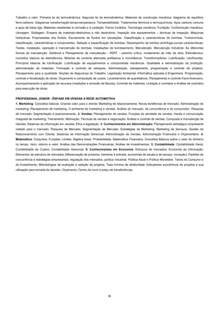 35
Trabalho e calor. Primeira lei da termodinâmica. Segunda lei da termodinâmica. Materiais de construção mecânica: diagrama de equilíbrio
ferro-carbono. Diagramas transformação-tempo-temperatura. Temperabilidade. Tratamentos térmicos e termoquímicos. Aços carbono comuns
e aços de baixa liga. Materiais resistentes à corrosão e à oxidação. Ferros fundidos. Tecnologia mecânica: Fundição. Conformação mecânica.
Usinagem. Soldagem. Ensaios de materiais-destrutivos e não destrutivos. Inspeção dos equipamentos – técnicas de inspeção. Máquinas
hidráulicas: Propriedades dos fluídos. Escoamento de fluídos em tubulações. Classificação e características de bombas. Turbobombas,
classificação, características e componentes. Seleção e especificação de bombas. Desempenho da bomba centrífuga-curvas características.
Testes, instalação, operação e manutenção de bombas. Instalações de bombeamento. Manutenção: Manutenção Industrial. As diferentes
formas de manutenção. Gerência e Planejamento de manutenção - PERT - caminho crítico, nivelamento de mão de obra. Eletrotécnica:
conceitos básicos de eletrotécnica. Motores de corrente alternada polifásicos e monofásicos. Transformadores. Lubrificação: lubrificantes.
Princípios básicos de lubrificação. Lubrificação de equipamentos e componentes mecânicos. Qualidade e administração da produção:
administração de materiais. Formação e controle de estoques. Administração, planejamento, programação e controle de projetos.
Planejamento para a qualidade. Noções de Segurança do Trabalho. Legislação Ambiental. Informática aplicada à Engenharia. Programação,
controle e fiscalização de obras: Orçamento e composição de custos. Levantamento de quantitativos. Planejamento e controle físico-financeiro.
Acompanhamento e aplicação de recursos (medições e emissão de faturas). Controle de materiais. Licitação e contratos e Análise de contratos
para execução de obras.
PROFISSIONAL JÚNIOR - ÊNFASE EM VENDAS A REDE AUTOMOTIVA
1. Marketing: Conceitos básicos; Criando valor para o cliente; Marketing de relacionamento; Novas tendências de mercado; Administração de
marketing; Planejamento de marketing; O ambiente de marketing e vendas; Análise do mercado, da concorrência e do consumidor; Pesquisa
de mercado; Segmentação e posicionamento. 2. Vendas: Planejamento de vendas; Funções da atividade de vendas; Venda e comunicação
integrada de marketing; Treinamento; Motivação; Técnicas de vendas e negociação; Análise e controle de vendas; Conquista e manutenção de
clientes; Sistemas de informação em vendas; Ética e legislação. 3. Conhecimentos em Administração: Planejamento estratégico empresarial
voltado para o mercado; Pesquisa de Mercado; Segmentação de Mercado; Estratégias de Marketing; Marketing de Serviços; Gestão do
Relacionamento com Cliente; Sistemas de Informação Gerencial; Administração de Vendas; Administração Financeira e Orçamentária. 4.
Matemática: Conjuntos; Funções; Limites; Álgebra linear; Probabilidade. Matemática Financeira: Conceitos Básicos sobre o valor do dinheiro
no tempo, risco, retorno e valor; Análise das Demonstrações Financeiras; Análise de Investimentos. 5. Contabilidade: Contabilidade Geral;
Contabilidade de Custos; Contabilidade Gerencial. 6. Conhecimentos em Economia: Estrutura de mercados; Economia da informação;
Elementos de estrutura de mercados (diferenciação de produtos, barreiras à entrada, economias de escala e de escopo, inovação); Padrões de
concorrência e estratégias empresariais, regulação dos mercados, política industrial. Política fiscal e Política Monetária: Teoria do Consumo e
do Investimento; Metodologias de avaliação e seleção de projetos; Taxa mínima de atratividade; Indicadores econômicos de projetos e sua
utilização para tomada de decisão; Orçamento; Centro de lucro e preço de transferências.
 