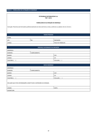 37
ANEXO V - FORMULÁRIO DE ALTERAÇÃO DE ENDEREÇO
PETROBRAS DISTRIBUIDORA S.A.
PSP- 1/2014
FORMULÁRIO DE ALTERAÇÃO DE ENDEREÇO
Instrução: Preencha este formulário preferencialmente em letra de forma e envie, conforme os subitens 16.12 e 16.12.1.
DADOS PESSOAIS
NOME:
CPF: RG: INSCRIÇÃO:
CARGO: POLO DE TRABALHO:
ENDEREÇO INFORMADO NA INSCRIÇÃO
ENDEREÇO:
NÚMERO: COMPLEMENTO:
BAIRRO: CEP:
CIDADE: UF:
TELEFONE: ( ) CELULAR: ( )
NOVO ENDEREÇO
ENDEREÇO:
NÚMERO: COMPLEMENTO:
BAIRRO: CEP:
CIDADE: UF:
TELEFONE: ( ) CELULAR: ( )
DECLARO QUE ESTAS INFORMAÇÕES CONSTITUEM A EXPRESSÃO DA VERDADE.
CIDADE: DATA:
ASSINATURA:
 