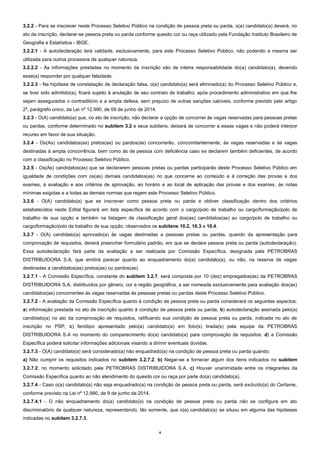 4
3.2.2 - Para se inscrever neste Processo Seletivo Público na condição de pessoa preta ou parda, o(a) candidato(a) deverá, no
ato da inscrição, declarar-se pessoa preta ou parda conforme quesito cor ou raça utilizado pela Fundação Instituto Brasileiro de
Geografia e Estatística - IBGE.
3.2.2.1 - A autodeclaração terá validade, exclusivamente, para este Processo Seletivo Público, não podendo a mesma ser
utilizada para outros processos de qualquer natureza.
3.2.2.2 - As informações prestadas no momento da inscrição são de inteira responsabilidade do(a) candidato(a), devendo
esse(a) responder por qualquer falsidade.
3.2.2.3 - Na hipótese de constatação de declaração falsa, o(a) candidato(a) será eliminado(a) do Processo Seletivo Público e,
se tiver sido admitido(a), ficará sujeito à anulação de seu contrato de trabalho, após procedimento administrativo em que lhe
sejam assegurados o contraditório e a ampla defesa, sem prejuízo de outras sanções cabíveis, conforme previsto pelo artigo
2º, parágrafo único, da Lei nº 12.990, de 09 de junho de 2014.
3.2.3 - O(A) candidato(a) que, no ato de inscrição, não declarar a opção de concorrer às vagas reservadas para pessoas pretas
ou pardas, conforme determinado no subitem 3.2 e seus subitens, deixará de concorrer a essas vagas e não poderá interpor
recurso em favor de sua situação.
3.2.4 - Os(As) candidatos(as) pretos(as) ou pardos(as) concorrerão, concomitantemente, às vagas reservadas e às vagas
destinadas à ampla concorrência, bem como às de pessoa com deficiência caso se declarem também deficientes, de acordo
com a classificação no Processo Seletivo Público.
3.2.5 - Os(As) candidatos(as) que se declararem pessoas pretas ou pardas participarão deste Processo Seletivo Público em
igualdade de condições com os(as) demais candidatos(as) no que concerne ao conteúdo e à correção das provas e dos
exames, à avaliação e aos critérios de aprovação, ao horário e ao local de aplicação das provas e dos exames, às notas
mínimas exigidas e a todas as demais normas que regem este Processo Seletivo Público.
3.2.6 - O(A) candidato(a) que se inscrever como pessoa preta ou parda e obtiver classificação dentro dos critérios
estabelecidos neste Edital figurará em lista específica de acordo com o cargo/polo de trabalho ou cargo/formação/polo de
trabalho de sua opção e também na listagem de classificação geral dos(as) candidatos(as) ao cargo/polo de trabalho ou
cargo/formação/polo de trabalho de sua opção, observados os subitens 10.2, 10.3 e 10.4.
3.2.7 - O(A) candidato(a) aprovado(a) às vagas destinadas a pessoas pretas ou pardas, quando da apresentação para
comprovação de requisitos, deverá preencher formulário padrão, em que se declare pessoa preta ou parda (autodeclaração).
Essa autodeclaração fará parte da avaliação a ser realizada por Comissão Específica, designada pela PETROBRAS
DISTRIBUIDORA S.A, que emitirá parecer quanto ao enquadramento do(a) candidato(a), ou não, na reserva de vagas
destinadas a candidatos(as) pretos(as) ou pardos(as).
3.2.7.1 - A Comissão Específica, constante do subitem 3.2.7, será composta por 10 (dez) empregados(as) da PETROBRAS
DISTRIBUIDORA S.A, distribuídos por gênero, cor e região geográfica, a ser nomeada exclusivamente para avaliação dos(as)
candidatos(as) concorrentes às vagas reservadas às pessoas pretas ou pardas deste Processo Seletivo Público.
3.2.7.2 - A avaliação da Comissão Específica quanto à condição de pessoa preta ou parda considerará os seguintes aspectos:
a) informação prestada no ato de inscrição quanto à condição de pessoa preta ou parda; b) autodeclaração assinada pelo(a)
candidato(a) no ato da comprovação de requisitos, ratificando sua condição de pessoa preta ou parda, indicada no ato de
inscrição no PSP; c) fenótipo apresentado pelo(a) candidato(a) em foto(s) tirada(s) pela equipe da PETROBRAS
DISTRIBUIDORA S.A no momento do comparecimento do(a) candidato(a) para comprovação de requisitos; d) a Comissão
Específica poderá solicitar informações adicionais visando a dirimir eventuais dúvidas.
3.2.7.3 - O(A) candidato(a) será considerado(a) não enquadrado(a) na condição de pessoa preta ou parda quando:
a) Não cumprir os requisitos indicados no subitem 3.2.7.2. b) Negar-se a fornecer algum dos itens indicados no subitem
3.2.7.2, no momento solicitado pela PETROBRAS DISTRIBUIDORA S.A. c) Houver unanimidade entre os integrantes da
Comissão Específica quanto ao não atendimento do quesito cor ou raça por parte do(a) candidato(a).
3.2.7.4 - Caso o(a) candidato(a) não seja enquadrado(a) na condição de pessoa preta ou parda, será excluído(a) do Certame,
conforme previsto na Lei nº 12.990, de 9 de junho de 2014.
3.2.7.4.1 - O não enquadramento do(a) candidato(a) na condição de pessoa preta ou parda não se configura em ato
discriminatório de qualquer natureza, representando, tão somente, que o(a) candidato(a) se situou em alguma das hipóteses
indicadas no subitem 3.2.7.3.
 