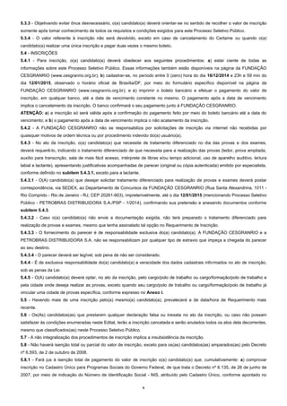 6
5.3.3 - Objetivando evitar ônus desnecessário, o(a) candidato(a) deverá orientar-se no sentido de recolher o valor de inscrição
somente após tomar conhecimento de todos os requisitos e condições exigidos para este Processo Seletivo Público.
5.3.4 - O valor referente à inscrição não será devolvido, exceto em caso de cancelamento do Certame ou quando o(a)
candidato(a) realizar uma única inscrição e pagar duas vezes o mesmo boleto.
5.4 - INSCRIÇÕES
5.4.1 - Para inscrição, o(a) candidato(a) deverá obedecer aos seguintes procedimentos: a) estar ciente de todas as
informações sobre este Processo Seletivo Público. Essas informações também estão disponíveis na página da FUNDAÇÃO
CESGRANRIO (www.cesgranrio.org.br); b) cadastrar-se, no período entre 0 (zero) hora do dia 16/12/2014 e 23h e 59 min do
dia 12/01/2015, observado o horário oficial de Brasília/DF, por meio do formulário específico disponível na página da
FUNDAÇÃO CESGRANRIO (www.cesgranrio.org.br); e c) imprimir o boleto bancário e efetuar o pagamento do valor de
inscrição, em qualquer banco, até a data de vencimento constante no mesmo. O pagamento após a data de vencimento
implica o cancelamento da inscrição. O banco confirmará o seu pagamento junto à FUNDAÇÃO CESGRANRIO.
ATENÇÃO: a) a inscrição só será válida após a confirmação do pagamento feito por meio do boleto bancário até a data do
vencimento; e b) o pagamento após a data de vencimento implica o não acatamento da inscrição.
5.4.2 - A FUNDAÇÃO CESGRANRIO não se responsabiliza por solicitações de inscrição via internet não recebidas por
quaisquer motivos de ordem técnica ou por procedimento indevido do(a) usuário(a).
5.4.3 - No ato da inscrição, o(a) candidato(a) que necessite de tratamento diferenciado no dia das provas e dos exames,
deverá requerê-lo, indicando o tratamento diferenciado de que necessita para a realização das provas (ledor, prova ampliada,
auxílio para transcrição, sala de mais fácil acesso, intérprete de libras e/ou tempo adicional, uso de aparelho auditivo, leitura
labial e lactante), apresentando justificativas acompanhadas de parecer (original ou cópia autenticada) emitido por especialista,
conforme definido no subitem 5.4.3.1, exceto para a lactante.
5.4.3.1 - O(A) candidato(a) que desejar solicitar tratamento diferenciado para realização de provas e exames deverá postar
correspondência, via SEDEX, ao Departamento de Concursos da FUNDAÇÃO CESGRANRIO (Rua Santa Alexandrina, 1011 -
Rio Comprido - Rio de Janeiro - RJ, CEP 20261-903), impreterivelmente, até o dia 12/01/2015 (mencionando Processo Seletivo
Público - PETROBRAS DISTRIBUIDORA S.A./PSP - 1/2014), confirmando sua pretensão e anexando documentos conforme
subitem 5.4.3.
5.4.3.2 - Caso o(a) candidato(a) não envie a documentação exigida, não terá preparado o tratamento diferenciado para
realização de provas e exames, mesmo que tenha assinalado tal opção no Requerimento de Inscrição.
5.4.3.3 - O fornecimento do parecer é de responsabilidade exclusiva do(a) candidato(a). A FUNDAÇÃO CESGRANRIO e a
PETROBRAS DISTRIBUIDORA S.A. não se responsabilizam por qualquer tipo de extravio que impeça a chegada do parecer
ao seu destino.
5.4.3.4 - O parecer deverá ser legível, sob pena de não ser considerado.
5.4.4 - É de exclusiva responsabilidade do(a) candidato(a) a veracidade dos dados cadastrais informados no ato de inscrição,
sob as penas da Lei.
5.4.5 - O(A) candidato(a) deverá optar, no ato da inscrição, pelo cargo/polo de trabalho ou cargo/formação/polo de trabalho e
pela cidade onde deseja realizar as provas, exceto quando seu cargo/polo de trabalho ou cargo/formação/polo de trabalho já
vincular uma cidade de provas específica, conforme expresso no Anexo I.
5.5 - Havendo mais de uma inscrição pelo(a) mesmo(a) candidato(a), prevalecerá a de data/hora de Requerimento mais
recente.
5.6 - Os(As) candidatos(as) que prestarem qualquer declaração falsa ou inexata no ato da inscrição, ou caso não possam
satisfazer às condições enumeradas neste Edital, terão a inscrição cancelada e serão anulados todos os atos dela decorrentes,
mesmo que classificados(as) neste Processo Seletivo Público.
5.7 - A não integralização dos procedimentos de inscrição implica a insubsistência da inscrição.
5.8 - Não haverá isenção total ou parcial do valor de inscrição, exceto para os(as) candidatos(as) amparados(as) pelo Decreto
nº 6.593, de 2 de outubro de 2008.
5.8.1 - Fará jus à isenção total de pagamento do valor de inscrição o(a) candidato(a) que, cumulativamente: a) comprovar
inscrição no Cadastro Único para Programas Sociais do Governo Federal, de que trata o Decreto nº 6.135, de 26 de junho de
2007, por meio de indicação do Número de Identificação Social - NIS, atribuído pelo Cadastro Único, conforme apontado no
 