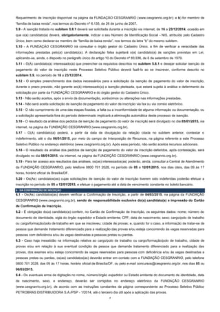 7
Requerimento de Inscrição disponível na página da FUNDAÇÃO CESGRANRIO (www.cesgranrio.org.br); e b) for membro de
“família de baixa renda”, nos termos do Decreto nº 6.135, de 26 de junho de 2007.
5.9 - A isenção tratada no subitem 5.8.1 deverá ser solicitada durante a inscrição via internet, de 16 a 23/12/2014, ocasião em
que o(a) candidato(a) deverá, obrigatoriamente, indicar o seu Número de Identificação Social - NIS, atribuído pelo Cadastro
Único, bem como declarar-se membro de “família de baixa renda”, nos termos da letra “b” do mesmo subitem.
5.10 - A FUNDAÇÃO CESGRANRIO irá consultar o órgão gestor do Cadastro Único, a fim de verificar a veracidade das
informações prestadas pelo(a) candidato(a). A declaração falsa sujeitará o(a) candidato(a) às sanções previstas em Lei,
aplicando-se, ainda, o disposto no parágrafo único do artigo 10 do Decreto nº 83.936, de 6 de setembro de 1979.
5.11 - O(A) candidato(a) interessado(a) que preencher os requisitos descritos no subitem 5.8.1 e desejar solicitar isenção de
pagamento do valor de inscrição neste Processo Seletivo Público deverá fazê-lo ao se inscrever, conforme descrito no
subitem 5.9, no período de 16 a 23/12/2014.
5.12 - O simples preenchimento dos dados necessários para a solicitação da isenção de pagamento do valor de inscrição,
durante o prazo previsto, não garante ao(à) interessado(a) a isenção pleiteada, que estará sujeita à análise e deferimento da
solicitação por parte da FUNDAÇÃO CESGRANRIO e do órgão gestor do Cadastro Único.
5.13 - Não serão aceitos, após o envio da documentação, acréscimos ou alterações nas informações prestadas.
5.14 - Não será aceita solicitação de isenção de pagamento do valor de inscrição via fax ou via correio eletrônico.
5.15 - O não cumprimento de uma das etapas fixadas, a falta ou a inconformidade de alguma informação ou documentação, ou
a solicitação apresentada fora do período determinado implicará a eliminação automática deste processo de isenção.
5.16 - O resultado da análise dos pedidos de isenção de pagamento do valor de inscrição será divulgado no dia 05/01/2015, via
internet, na página da FUNDAÇÃO CESGRANRIO (www.cesgranrio.org.br).
5.17 - O(A) candidato(a) poderá, a partir da data de divulgação da relação citada no subitem anterior, contestar o
indeferimento, até o dia 06/01/2015, por meio do campo de Interposição de Recursos, na página referente a este Processo
Seletivo Público no endereço eletrônico (www.cesgranrio.org.br). Após esse período, não serão aceitos recursos adicionais.
5.18 - O resultado da análise dos pedidos de isenção de pagamento do valor de inscrição deferidos, após contestação, será
divulgado no dia 08/01/2015, via internet, na página da FUNDAÇÃO CESGRANRIO (www.cesgranrio.org.br).
5.19 - Para ter acesso aos resultados das análises, os(as) interessados(as) poderão, ainda, consultar a Central de Atendimento
da FUNDAÇÃO CESGRANRIO, pelo telefone 0800 701 2028, no período de 05 a 12/01/2015, nos dias úteis, das 09 às 17
horas, horário oficial de Brasília/DF.
5.20 - Os(As) candidatos(as) cujas solicitações de isenção do valor de inscrição tiverem sido indeferidas poderão efetuar a
inscrição no período de 05 a 12/01/2015, e efetuar o pagamento até a data de vencimento constante no boleto bancário.
6 - DA CONFIRMAÇÃO DE INSCRIÇÃO
6.1 - Os(As) candidatos(as) devem verificar a Confirmação de Inscrição, a partir de 04/03/2015, na página da FUNDAÇÃO
CESGRANRIO (www.cesgranrio.org.br), sendo de responsabilidade exclusiva do(a) candidato(a) a impressão do Cartão
de Confirmação de Inscrição.
6.2 - É obrigação do(a) candidato(a) conferir, no Cartão de Confirmação de Inscrição, os seguintes dados: nome; número do
documento de identidade, sigla do órgão expedidor e Estado emitente; CPF; data de nascimento; sexo; cargo/polo de trabalho
ou cargo/formação/polo de trabalho em que se inscreveu; cidade de provas; e, quando for o caso, a informação de tratar-se de
pessoa que demande tratamento diferenciado para a realização das provas e/ou esteja concorrendo às vagas reservadas para
pessoas com deficiência e/ou às vagas destinadas a pessoas pretas ou pardas.
6.3 - Caso haja inexatidão na informação relativa ao cargo/polo de trabalho ou cargo/formação/polo de trabalho, cidade de
provas e/ou em relação à sua eventual condição de pessoa que demande tratamento diferenciado para a realização das
provas, dos exames e/ou esteja concorrendo às vagas reservadas para pessoas com deficiência e/ou às vagas destinadas a
pessoas pretas ou pardas, os(as) candidatos(as) deverão entrar em contato com a FUNDAÇÃO CESGRANRIO, pelo telefone
0800 701 2028, das 09 às 17 horas, horário oficial de Brasília/DF, ou pelo e-mail concursos@cesgranrio.org.br, nos dias 05 ou
06/03/2015.
6.4 - Os eventuais erros de digitação no nome, número/órgão expedidor ou Estado emitente do documento de identidade, data
de nascimento, sexo, e endereço, deverão ser corrigidos no endereço eletrônico da FUNDAÇÃO CESGRANRIO
(www.cesgranrio.org.br), de acordo com as instruções constantes da página correspondente ao Processo Seletivo Público
PETROBRAS DISTRIBUIDORA S.A./PSP - 1/2014, até o terceiro dia útil após a aplicação das provas.
 