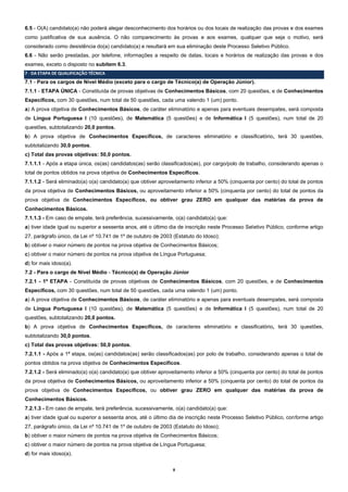 8
6.5 - O(A) candidato(a) não poderá alegar desconhecimento dos horários ou dos locais de realização das provas e dos exames
como justificativa de sua ausência. O não comparecimento às provas e aos exames, qualquer que seja o motivo, será
considerado como desistência do(a) candidato(a) e resultará em sua eliminação deste Processo Seletivo Público.
6.6 - Não serão prestadas, por telefone, informações a respeito de datas, locais e horários de realização das provas e dos
exames, exceto o disposto no subitem 6.3.
7 ‐ DA ETAPA DE QUALIFICAÇÃO TÉCNICA
7.1 - Para os cargos de Nível Médio (exceto para o cargo de Técnico(a) de Operação Júnior).
7.1.1 - ETAPA ÚNICA - Constituída de provas objetivas de Conhecimentos Básicos, com 20 questões, e de Conhecimentos
Específicos, com 30 questões, num total de 50 questões, cada uma valendo 1 (um) ponto.
a) A prova objetiva de Conhecimentos Básicos, de caráter eliminatório e apenas para eventuais desempates, será composta
de Língua Portuguesa I (10 questões), de Matemática (5 questões) e de Informática I (5 questões), num total de 20
questões, subtotalizando 20,0 pontos.
b) A prova objetiva de Conhecimentos Específicos, de caracteres eliminatório e classificatório, terá 30 questões,
subtotalizando 30,0 pontos.
c) Total das provas objetivas: 50,0 pontos.
7.1.1.1 - Após a etapa única, os(as) candidatos(as) serão classificados(as), por cargo/polo de trabalho, considerando apenas o
total de pontos obtidos na prova objetiva de Conhecimentos Específicos.
7.1.1.2 - Será eliminado(a) o(a) candidato(a) que obtiver aproveitamento inferior a 50% (cinquenta por cento) do total de pontos
da prova objetiva de Conhecimentos Básicos, ou aproveitamento inferior a 50% (cinquenta por cento) do total de pontos da
prova objetiva de Conhecimentos Específicos, ou obtiver grau ZERO em qualquer das matérias da prova de
Conhecimentos Básicos.
7.1.1.3 - Em caso de empate, terá preferência, sucessivamente, o(a) candidato(a) que:
a) tiver idade igual ou superior a sessenta anos, até o último dia de inscrição neste Processo Seletivo Público, conforme artigo
27, parágrafo único, da Lei nº 10.741 de 1º de outubro de 2003 (Estatuto do Idoso);
b) obtiver o maior número de pontos na prova objetiva de Conhecimentos Básicos;
c) obtiver o maior número de pontos na prova objetiva de Língua Portuguesa;
d) for mais idoso(a).
7.2 - Para o cargo de Nível Médio - Técnico(a) de Operação Júnior
7.2.1 - 1ª ETAPA - Constituída de provas objetivas de Conhecimentos Básicos, com 20 questões, e de Conhecimentos
Específicos, com 30 questões, num total de 50 questões, cada uma valendo 1 (um) ponto.
a) A prova objetiva de Conhecimentos Básicos, de caráter eliminatório e apenas para eventuais desempates, será composta
de Língua Portuguesa I (10 questões), de Matemática (5 questões) e de Informática I (5 questões), num total de 20
questões, subtotalizando 20,0 pontos.
b) A prova objetiva de Conhecimentos Específicos, de caracteres eliminatório e classificatório, terá 30 questões,
subtotalizando 30,0 pontos.
c) Total das provas objetivas: 50,0 pontos.
7.2.1.1 - Após a 1ª etapa, os(as) candidatos(as) serão classificados(as) por polo de trabalho, considerando apenas o total de
pontos obtidos na prova objetiva de Conhecimentos Específicos.
7.2.1.2 - Será eliminado(a) o(a) candidato(a) que obtiver aproveitamento inferior a 50% (cinquenta por cento) do total de pontos
da prova objetiva de Conhecimentos Básicos, ou aproveitamento inferior a 50% (cinquenta por cento) do total de pontos da
prova objetiva de Conhecimentos Específicos, ou obtiver grau ZERO em qualquer das matérias da prova de
Conhecimentos Básicos.
7.2.1.3 - Em caso de empate, terá preferência, sucessivamente, o(a) candidato(a) que:
a) tiver idade igual ou superior a sessenta anos, até o último dia de inscrição neste Processo Seletivo Público, conforme artigo
27, parágrafo único, da Lei nº 10.741 de 1º de outubro de 2003 (Estatuto do Idoso);
b) obtiver o maior número de pontos na prova objetiva de Conhecimentos Básicos;
c) obtiver o maior número de pontos na prova objetiva de Língua Portuguesa;
d) for mais idoso(a).
 
