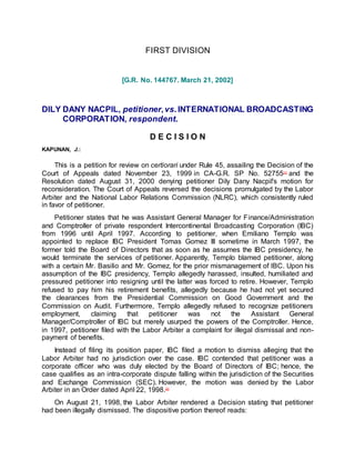 FIRST DIVISION
[G.R. No. 144767. March 21, 2002]
DILY DANY NACPIL, petitioner,vs.INTERNATIONAL BROADCASTING
CORPORATION, respondent.
D E C I S I O N
KAPUNAN, J.:
This is a petition for review on certiorari under Rule 45, assailing the Decision of the
Court of Appeals dated November 23, 1999 in CA-G.R. SP No. 52755[1]
and the
Resolution dated August 31, 2000 denying petitioner Dily Dany Nacpil's motion for
reconsideration. The Court of Appeals reversed the decisions promulgated by the Labor
Arbiter and the National Labor Relations Commission (NLRC), which consistently ruled
in favor of petitioner.
Petitioner states that he was Assistant General Manager for Finance/Administration
and Comptroller of private respondent Intercontinental Broadcasting Corporation (IBC)
from 1996 until April 1997. According to petitioner, when Emiliano Templo was
appointed to replace IBC President Tomas Gomez III sometime in March 1997, the
former told the Board of Directors that as soon as he assumes the IBC presidency, he
would terminate the services of petitioner. Apparently, Templo blamed petitioner, along
with a certain Mr. Basilio and Mr. Gomez, for the prior mismanagement of IBC. Upon his
assumption of the IBC presidency, Templo allegedly harassed, insulted, humiliated and
pressured petitioner into resigning until the latter was forced to retire. However, Templo
refused to pay him his retirement benefits, allegedly because he had not yet secured
the clearances from the Presidential Commission on Good Government and the
Commission on Audit. Furthermore, Templo allegedly refused to recognize petitioners
employment, claiming that petitioner was not the Assistant General
Manager/Comptroller of IBC but merely usurped the powers of the Comptroller. Hence,
in 1997, petitioner filed with the Labor Arbiter a complaint for illegal dismissal and non-
payment of benefits.
Instead of filing its position paper, IBC filed a motion to dismiss alleging that the
Labor Arbiter had no jurisdiction over the case. IBC contended that petitioner was a
corporate officer who was duly elected by the Board of Directors of IBC; hence, the
case qualifies as an intra-corporate dispute falling within the jurisdiction of the Securities
and Exchange Commission (SEC). However, the motion was denied by the Labor
Arbiter in an Order dated April 22, 1998.[2]
On August 21, 1998, the Labor Arbiter rendered a Decision stating that petitioner
had been illegally dismissed. The dispositive portion thereof reads:
 