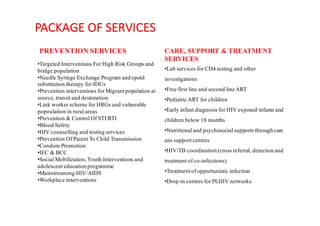 PACKAGE	OF	SERVICES
PREVENTION SERVICES
•Targeted Interventions For High Risk Groups and
bridge population
•Needle Syringe Exchange Program and opoid
substitution therapy for IDUs
•Prevention interventions for Migrant population at
source, transit and destonation
•Link worker scheme for HRGs and vulnerable
popoulation in rural areas
•Prevention & Control Of STI/RTI
•Blood Safety
•HIV counselling and testing services
•Prevention Of Parent To Child Transmission
•Condom Promotion
•IEC & BCC
•Social Mobilization,Youth Interventions and
adolescent education programme
•Mainstreaming HIV/AIDS
•Workplace interventions
CARE, SUPPORT & TREATMENT
SERVICES
•Lab services for CD4 testing and other
investigations
•Free first line and second line ART
•Pediatric ART for children
•Early infant diagnosis for HIV exposed infants and
children below 18 months
•Nutritional and psychosocial supports through care
ans support centres
•HIV/TB coordination (cross referral, detection and
treatment of co-infections)
•Treatment of oppurtunistic infection
•Drop-in centres for PLHIV networks
 