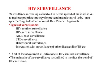 HIV SURVEILLANCE
•Surveillancesare being carried out to detectspread of the disease &
to make appropriate strategy for prevention and control i.e by area
specific TargetedInterventions& Best Practice Approach.
•Types of surveillances
HIV sentinel surveillance
HIV sero surveillance
AIDS case surveillance
STD surveillance
Behaviouralsurveillance
Integration with surveillance of other diseaseslike TB etc.
• Out of the above most effective one is HIVsentinelsurveillance
•The main aim of the surveillance is confined to monitor the trend of
HIV infection.
 