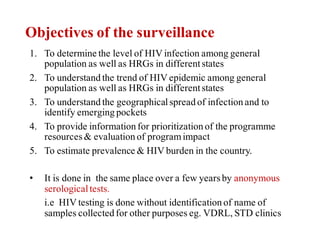 Objectives of the surveillance
1. To determine the level of HIV infection among general
population as well as HRGs in differentstates
2. To understand the trend of HIV epidemic among general
population as well as HRGs in differentstates
3. To understand the geographicalspread of infection and to
identify emerging pockets
4. To provide information for prioritization of the programme
resources& evaluation of programimpact
5. To estimate prevalence & HIV burden in the country.
• It is done in the same place over a few yearsby anonymous
serologicaltests.
i.e HIV testing is done without identification of name of
samples collected for other purposes eg. VDRL, STD clinics
 