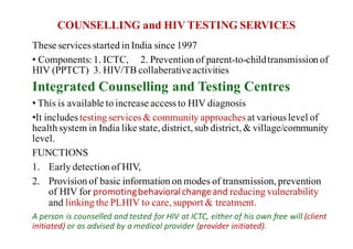 COUNSELLING and HIV TESTING SERVICES
These services started in India since 1997
• Components:1. ICTC, 2. Prevention of parent-to-childtransmission of
HIV (PPTCT) 3. HIV/TB collaberativeactivities
Integrated Counselling and Testing Centres
• This is available to increase access to HIV diagnosis
•It includes testing services & community approaches at various level of
health system in India like state, district, sub district, & village/community
level.
FUNCTIONS
1. Early detection of HIV,
2. Provision of basic information on modes of transmission, prevention
of HIV for promoting	behavioral	change	and	reducing vulnerability
and linking the PLHIV to care, support & treatment.
A	person	is	counselled	and	tested	for	HIV	at	ICTC,	either	of	his	own	free	will	(client	
initiated)	or	as	advised	by	a	medical	provider	(provider	initiated).	
 