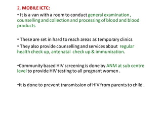 2.	MOBILE	ICTC:
• It	is	a	van	with	a	room	to	conduct	general	examination	,	
counselling	and	collection	and	processing	of	blood	and	blood	
products
• These	are	set	in	hard	to	reach	areas	as	temporary	clinics
• They	also	provide	counselling	and	services	about		regular	
health	check	up,	antenatal		check	up	&	immunization.	
•Community	based	HIV	screening	is	done	by	ANM	at	sub	centre	
level	to	provide	HIV	testing	to	all	pregnant	women	.
•It	is	done	to	prevent	transmission	of	HIV	from	parents	to	child	.
 