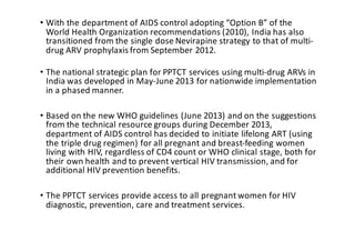 • With	the	department	of	AIDS	control	adopting	“Option	B”	of	the	
World	Health	Organization	recommendations	(2010),	India	has	also	
transitioned	from	the	single	dose	Nevirapine strategy	to	that	of	multi-
drug	ARV	prophylaxis	from	September	2012.	
• The	national	strategic	plan	for	PPTCT	services	using	multi-drug	ARVs	in	
India	was	developed	in	May-June	2013	for	nationwide	implementation	
in	a	phased	manner.	
• Based	on	the	new	WHO	guidelines	(June	2013)	and	on	the	suggestions	
from	the	technical	resource	groups	during	December	2013,	
department	of	AIDS	control	has	decided	to	initiate	lifelong	ART	(using	
the	triple	drug	regimen)	for	all	pregnant	and	breast-feeding	women	
living	with	HIV,	regardless	of	CD4	count	or	WHO	clinical	stage,	both	for	
their	own	health	and	to	prevent	vertical	HIV	transmission,	and	for	
additional	HIV	prevention	benefits.
• The	PPTCT	services	provide	access	to	all	pregnant	women	for	HIV	
diagnostic,	prevention,	care	and	treatment	services.	
 