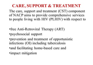 CARE, SUPPORT & TREATMENT
The care, support and treatment (CST) component
of NACP aims to provide comprehensive services
to people living with HIV (PLHIV) with respect to
•free Anti-Retroviral Therapy (ART)
•psychosocial support
•prevention and treatment of opportunistic
infections (OI) including tuberculosis
•and facilitating home-based care and
•impact mitigation
 