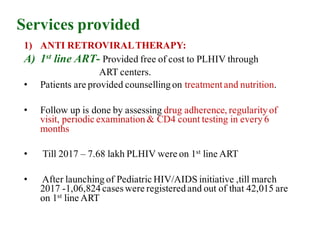 Services provided
1) ANTI RETROVIRALTHERAPY:
A) 1st line ART- Provided free of cost to PLHIV through
ART centers.
• Patients are provided counselling on treatmentand nutrition.
• Follow up is done by assessing drug adherence, regularity of
visit, periodic examination & CD4 count testing in every 6
months
• Till 2017 – 7.68 lakh PLHIV were on 1st line ART
• After launching of Pediatric HIV/AIDS initiative ,till march
2017 -1,06,824 caseswere registered and out of that 42,015 are
on 1st line ART
 