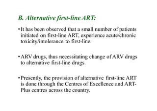 B. Alternative first-line ART:
•It has been observed that a small number of patients
initiated on first-line ART, experience acute/chronic
toxicity/intolerance to first-line.
•ARV drugs, thus necessitating change of ARV drugs
to alternative first-line drugs.
•Presently, the provision of alternative first-line ART
is done through the Centres of Excellence and ART-
Plus centres across the country.
 