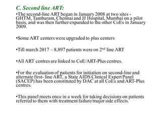 C. Second line ART:
•The second-line ART began in January 2008 at two sites -
GHTM, Tambaram, Chennaiand JJ Hospital, Mumbai on a pilot
basis, and was then further expanded to the other CoEs in January
2009.
•Some ART centerswere upgraded to plus centers
•Till march 2017 – 8,897 patients were on 2nd line ART
•All ART centresare linked to CoE/ART-Plus centres.
•For the evaluation of patients for initiation on second-line and
alternate first- line ART, a State AIDS Clinical ExpertPanel
(SACEP) has been constituted by DAC at all CoEs and ART-Plus
centres.
•This panel meets once in a week for taking decisions on patients
referred to them with treatmentfailure/majorside effects.
 