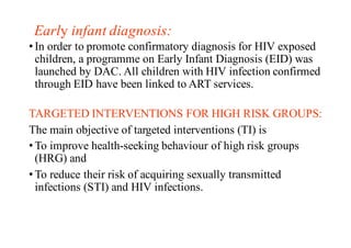 Early infant diagnosis:
•In order to promote confirmatory diagnosis for HIV exposed
children, a programme on Early Infant Diagnosis (EID) was
launched by DAC. All children with HIV infection confirmed
through EID have been linked to ART services.
TARGETED INTERVENTIONS FOR HIGH RISK GROUPS:
The main objective of targeted interventions (TI) is
•To improve health-seeking behaviour of high risk groups
(HRG) and
•To reduce their risk of acquiring sexually transmitted
infections (STI) and HIV infections.
 