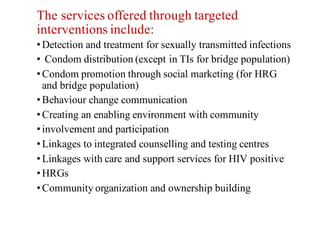The services offered through targeted
interventions include:
•Detection and treatment for sexually transmitted infections
• Condom distribution (except in TIs for bridge population)
•Condom promotion through social marketing (for HRG
and bridge population)
•Behaviour change communication
•Creating an enabling environment with community
•involvement and participation
•Linkages to integrated counselling and testing centres
•Linkages with care and support services for HIV positive
•HRGs
•Community organization and ownership building
 