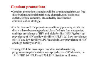 Condom promotion:
• Condom promotion strategieswill be strengthened through free
distribution and social marketing channels, non-traditional
outlets, female condoms, etc. aided by an effective
communication strategy.
• On the basis of HIV prevalence and family planning needs, the
districts have been mapped and classified into four categories:
(a) High prevalence of HIV and high fertility (HPHF); (b) High
prevalenceof HIV and low fertility (HPLF); (c) Low prevalence
of HIV and low fertility (LPLF); and (d) Low prevalence of HIV
and high fertility (LPHF).
• During 2014 the coverageof condom social marketing
programme implementation was spread across 395 districts, i.e.
141 HPHF, 84 HPLF and 170 LPHF districts in 11 states.
 