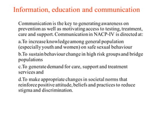 Information, education and communication
Communication is the key to generatingawareness on
prevention as well as motivatingaccess to testing, treatment,
care and support. Communicationin NACP-IV is directed at:
a.To increaseknowledgeamong general population
(especiallyyouth and women) on safe sexual behaviour
b.To sustainbehaviourchangein high risk groupsand bridge
populations
c.To generatedemand for care, support and treatment
services and
d.To make appropriatechanges in societal norms that
reinforcepositiveattitude,beliefs and practices to reduce
stigmaand discrimination.
 