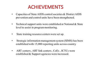ACHIEVEMENTS
• Capacitiesof State AIDS control societies& DistrictAIDS
prevention and control units have been strengthened.
• Technicalsupport units were established at National& State
level to assist in programmonitoring.
• State training resource centerswere set up.
• Strategic information managementsystem (SIMS) has been
established with 15,000 reporting units across country
• ART centers, ART link centers, CoEs , ICTCs were
established & Support agencieswere increased.
 