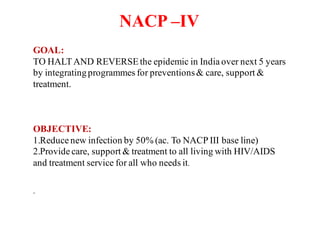 NACP –IV
GOAL:
TO HALTAND REVERSEthe epidemic in India over next 5 years
by integratingprogrammes for preventions& care, support &
treatment.
OBJECTIVE:
1.Reduce new infection by 50% (ac. To NACP III base line)
2.Provide care, support & treatment to all living with HIV/AIDS
and treatment service for all who needs it.
.
 