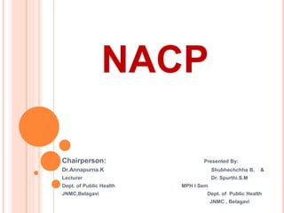 NACP
Chairperson: Presented By:
Dr.Annapurna.K Shubhechchha B. &
Lecturer Dr. Spurthi.S.M
Dept. of Public Health MPH I Sem
JNMC,Belagavi Dept. of Public Health
JNMC , Belagavi
 