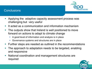 Conclusions

 Applying the adaptive capacity assessment process was
  challenging but very useful
 It acted as a communication and information mechanism
 The outputs show that Ireland is well positioned to move
  forward on actions to adapt to climate change
    A good level of information and analysis is in place
    Governance systems and structures are in place
 Further steps are needed as outlined in the recommendations
 The approach to adaptation needs to be targeted, enabling
  and responsive
 National coordination and management structures are
  required
 