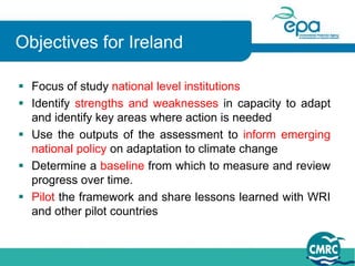 Objectives for Ireland

 Focus of study national level institutions
 Identify strengths and weaknesses in capacity to adapt
  and identify key areas where action is needed
 Use the outputs of the assessment to inform emerging
  national policy on adaptation to climate change
 Determine a baseline from which to measure and review
  progress over time.
 Pilot the framework and share lessons learned with WRI
  and other pilot countries
 
