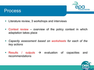 Process

 Literature review, 3 workshops and interviews

 Context review – overview of the policy context in which
  adaptation takes place

 Capacity assessment based on worksheets for each of the
  key actions

 Results / outputs          evaluation   of   capacities   and
  recommendations
 