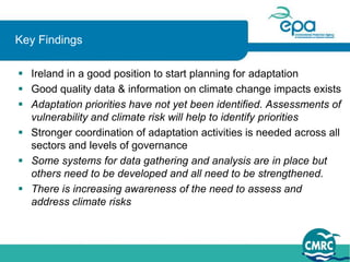 Key Findings

 Ireland in a good position to start planning for adaptation
 Good quality data & information on climate change impacts exists
 Adaptation priorities have not yet been identified. Assessments of
  vulnerability and climate risk will help to identify priorities
 Stronger coordination of adaptation activities is needed across all
  sectors and levels of governance
 Some systems for data gathering and analysis are in place but
  others need to be developed and all need to be strengthened.
 There is increasing awareness of the need to assess and
  address climate risks
 