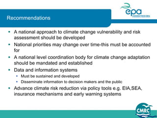 Recommendations

 A national approach to climate change vulnerability and risk
  assessment should be developed
 National priorities may change over time-this must be accounted
  for
 A national level coordination body for climate change adaptation
  should be mandated and established
 Data and information systems
    Must be sustained and developed
    Disseminate information to decision makers and the public
 Advance climate risk reduction via policy tools e.g. EIA,SEA,
  insurance mechanisms and early warning systems
 