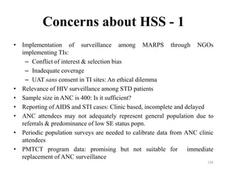 Concerns about HSS - 1
• Implementation of surveillance among MARPS through NGOs
implementing TIs:
– Conflict of interest & selection bias
– Inadequate coverage
– UAT sans consent in TI sites: An ethical dilemma
• Relevance of HIV surveillance among STD patients
• Sample size in ANC is 400: Is it sufficient?
• Reporting of AIDS and STI cases: Clinic based, incomplete and delayed
• ANC attendees may not adequately represent general population due to
referrals & predominance of low SE status popn.
• Periodic population surveys are needed to calibrate data from ANC clinic
attendees
• PMTCT program data: promising but not suitable for immediate
replacement of ANC surveillance
126

 