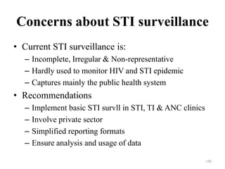 Concerns about STI surveillance
• Current STI surveillance is:
– Incomplete, Irregular & Non-representative
– Hardly used to monitor HIV and STI epidemic
– Captures mainly the public health system

• Recommendations
–
–
–
–

Implement basic STI survll in STI, TI & ANC clinics
Involve private sector
Simplified reporting formats
Ensure analysis and usage of data
130

 
