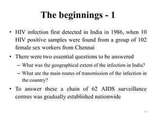 The beginnings - 1
• HIV infection first detected in India in 1986, when 10
HIV positive samples were found from a group of 102
female sex workers from Chennai
• There were two essential questions to be answered
– What was the geographical extent of the infection in India?
– What are the main routes of transmission of the infection in
the country?

• To answer these a chain of 62 AIDS surveillance
centres was gradually established nationwide
14

 