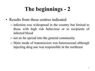 The beginnings - 2
• Results from these centres indicated
– infection was widespread in the country but limited to
those with high risk behaviour or to recipients of
infected blood
– not so far spread into the general community
– Main mode of transmission was heterosexual although
injecting drug use was responsible in the northeast

15

 