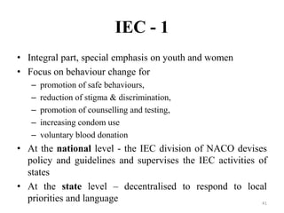 IEC - 1
• Integral part, special emphasis on youth and women
• Focus on behaviour change for
–
–
–
–
–

promotion of safe behaviours,
reduction of stigma & discrimination,
promotion of counselling and testing,
increasing condom use
voluntary blood donation

• At the national level - the IEC division of NACO devises
policy and guidelines and supervises the IEC activities of
states
• At the state level – decentralised to respond to local
priorities and language
41

 