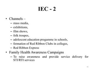 IEC - 2
• Channels –
–
–
–
–
–
–
–

mass media,
exhibitions,
film shows,
folk troupes,
adolescent education progamme in schools,
formation of Red Ribbon Clubs in colleges,
Red Ribbon Express

• Family Health Awareness Campaigns
– To raise awareness and provide service delivery for
STI/RTI services
42

 