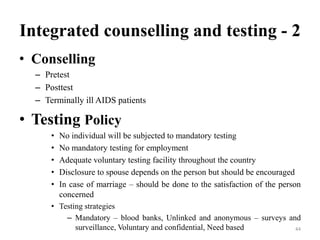 Integrated counselling and testing - 2
• Conselling
– Pretest
– Posttest
– Terminally ill AIDS patients

• Testing Policy
•
•
•
•
•

No individual will be subjected to mandatory testing
No mandatory testing for employment
Adequate voluntary testing facility throughout the country
Disclosure to spouse depends on the person but should be encouraged
In case of marriage – should be done to the satisfaction of the person
concerned

• Testing strategies
– Mandatory – blood banks, Unlinked and anonymous – surveys and
surveillance, Voluntary and confidential, Need based
44

 