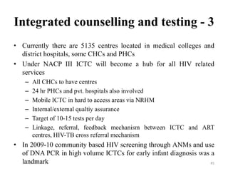 Integrated counselling and testing - 3
• Currently there are 5135 centres located in medical colleges and
district hospitals, some CHCs and PHCs
• Under NACP III ICTC will become a hub for all HIV related
services
–
–
–
–
–
–

All CHCs to have centres
24 hr PHCs and pvt. hospitals also involved
Mobile ICTC in hard to access areas via NRHM
Internal/external qualtiy assurance
Target of 10-15 tests per day
Linkage, referral, feedback mechanism between ICTC and ART
centres, HIV-TB cross referral mechanism

• In 2009-10 community based HIV screening through ANMs and use
of DNA PCR in high volume ICTCs for early infant diagnosis was a
landmark
45

 