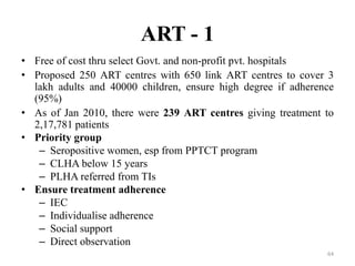 ART - 1
• Free of cost thru select Govt. and non-profit pvt. hospitals
• Proposed 250 ART centres with 650 link ART centres to cover 3
lakh adults and 40000 children, ensure high degree if adherence
(95%)
• As of Jan 2010, there were 239 ART centres giving treatment to
2,17,781 patients
• Priority group
– Seropositive women, esp from PPTCT program
– CLHA below 15 years
– PLHA referred from TIs
• Ensure treatment adherence
– IEC
– Individualise adherence
– Social support
– Direct observation
64

 