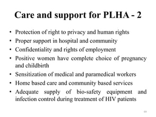 Care and support for PLHA - 2
•
•
•
•

Protection of right to privacy and human rights
Proper support in hospital and community
Confidentiality and rights of employment
Positive women have complete choice of pregnancy
and childbirth
• Sensitization of medical and paramedical workers
• Home based care and community based services
• Adequate supply of bio-safety equipment and
infection control during treatment of HIV patients
69

 