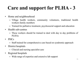 Care and support for PLHA - 3
• Home and neighbourhood
– Village health workers, community volunteers, traditional health
workers family members
– Trained for palliative treatment, psychosocial support and education

• Health sub-centres
– These workers should be trained to deal with day to day problems of
PLHAs

• PHCs
– Staff trained for comprehensive care based on syndromic approach

• District hospitals
– Clincial and nursing specialist care

• Regional hospitals
– Wide range of expertise and extensive lab support
70

 