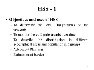 HSS - 1
• Objectives and uses of HSS
– To determine the level (magnitude) of the
epidemic
– To monitor the epidemic trends over time
– To describe the distribution in different
geographical areas and population sub groups
• Advocacy/ Planning
• Estimation of burden

82

 
