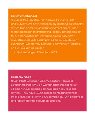 Customer Testimonial
“Fieldpoint’s integration with Microsoft Dynamics GP
and CRM systems have tremendously simplified our complex
service billing and customer management needs. Their
team’s approach to architecting the best possible solution
for our organization has increased productivity across
several business units and improved our service delivery
excellence. We are very pleased to partner with Fieldpoint
on our Field Service needs.”
- Mari Wenzinger, IT Director, NACR

Company Profile
NACR (North American Communications Resource)
established since1993, is a world leading integrator, for
comprehensive business communication solutions and
services. They have 5000+ global clients, ranging from
small businesses to Fortune 100 companies, 700+ employees
and rapidly growing through acquisitions.

 