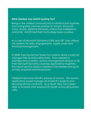 What Solution was NACR Looking For?
Being in the unified communications infrastructure business,
and a long time channel partner of: Avaya, Microsoft,
Cisco, Aruba, Extreme Networks, Interactive Intelligence
and Unify. NACR had their technology basis covered.
As a user of Microsoft Dynamics CRM and GP, they utilized
the systems for sales engagements, supply chain and
financial management.
In 2008, they found that these two systems alone could not
manage their business effectively. They needed a
seamless and scalable, service management solution to tie
their Microsoft Dynamics business applications together.
The robust service solution needed to be flexible and grow
as they acquired more businesses.
Fieldpoint became NACR’s partner of choice. The service
application would manage all of NACR’s projects and
recurring service contracts. As a result, they have been
able to increase their productivity levels across all business
units.

 