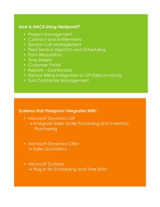 How is NACR Using Fieldpoint?
•
•
•
•
•
•
•
•
•
•

Project Management
Contract and Entitlements
Service Call Management
Field Service Dispatch and Scheduling
Parts Requisitions
Time Sheets
Customer Portal
Reports – Dashboards
Service Billing Integration to GP Sales Invoicing
Sub-Contractor Management

Systems that Fieldpoint Integrates With:
• Microsoft Dynamics GP
→ Integrate Sales Order Processing and Inventory
Purchasing
• Microsoft Dynamics CRM
→ Sales Quotations
• Microsoft Outlook
→ Plug In for Scheduling and Time Entry

 