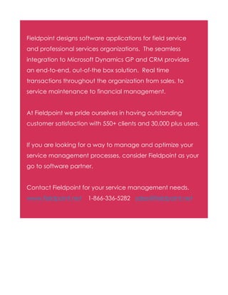 Fieldpoint designs software applications for field service
and professional services organizations. The seamless
integration to Microsoft Dynamics GP and CRM provides
an end-to-end, out-of-the box solution. Real time
transactions throughout the organization from sales, to
service maintenance to financial management.
At Fieldpoint we pride ourselves in having outstanding
customer satisfaction with 550+ clients and 30,000 plus users.
If you are looking for a way to manage and optimize your
service management processes, consider Fieldpoint as your
go to software partner.
Contact Fieldpoint for your service management needs.
www.fieldpoint.net

1-866-336-5282 sales@fieldpoint.net

 