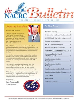 page 1 n The NACRC Bulletin n Spring 2013 n www.nacrc.org
2501 Aerial Center Parkway, Ste. 103, Morrisville, N.C. 27560 |919.459.2080 | 919.459.2075 (f) |info@nacrc.org |www.nacrc.org
V O L U M E 1 7 I S S U E 2 S P R I N G 2 0 1 3
In This IssueFrom the President
Fellow NACRC members,
This year seems to be moving at
“light-speed.” Certainly May in
Colorado brings some good things:
we hope to see spring, April has
been one of the coldest on record
and it marks the end of the
Colorado legislative season!
The NACRC year also has been action packed. We had an
outstanding legislative conference in Washington, D.C., we
have maintained our “once a month” webinars and we are
all currently busy getting ready for our annual conference
in Texas.
Our ListServ has been working overtime! Our members
have had many fantastic questions followed by dozens of
very insightful answers. I can’t believe how receptive our
members are to sharing information with our NACRC
family.
The Executive Committee has been very busy with
discussing “strategic alliances” and we have made
tremendous headway in this area. We hope to have
several exciting announcements at our annual meeting.
While this year is busy, I hope you are making plans to join
us in Texas for a wonderful conference, the induction of
our new officers and some exciting news about the
direction of this outstanding organization.
Respectfully,
Jack Arrowsmith
NACRC President
President’s Message..................................1
Update on the McKenzie Co. Lawsuit......3
NACRC Needs Your kNowledge..............3
Welcome New Members...........................4
NACRC Scholarship Program..................4
Welcome New State Coordinator..............5
2013 ANNUAL CONFERENCE.......6-11
Nominate a Peer for One of
NACRC’s Awards...................................11
State Coordinator Update:
Pennsylvania...........................................12
State Coordinator Update:
Washington............................................12
State Coordinator Update: Utah..............13
State Coordinator Update: Nevada.........13
PRIA Update...........................................14
Board Roster............................................15
Mark Your Calendar................................16
 