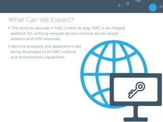 What Can We Expect?
• The revenue upsurge in NAC is here to stay. NAC is an integral
platform for unifying network access controls across wired,
wireless and VPN networks.
• Security products and applications are
being developed to fit NAC visibility
and orchestration capabilities.
 