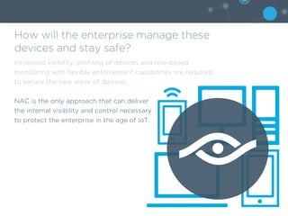 How will the enterprise manage these
devices and stay safe?
Increased visibility, profiling of devices and role-based
monitoring with flexible enforcement capabilities are required
to secure the new wave of devices.
NAC is the only approach that can deliver
the internal visibility and control necessary
to protect the enterprise in the age of IoT.
 