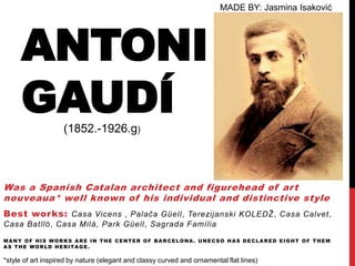 MADE BY: Jasmina Isaković




      ANTONI
      GAUDÍ         (1852.-1926.g)



Was a Spanish Catalan architect and figurehead of ar t
nouveaua* well known of his individual and distinctive style
Best wor ks: Casa Vicens , Palača Güell, Terezijanski KOLEDŽ, Casa Calvet,
Casa Batlló, Casa Milà, Park Güell, Sagrada Família

MANY OF HIS WORKS ARE IN THE CENTER OF BARCELONA. UNECSO HAS DECLARED EIGHT OF THEM
AS THE WORLD HERITAGE.

*style of art inspired by nature (elegant and classy curved and ornamental flat lines)
 